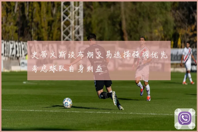 史蒂文斯谈布朗交易选择强调优先考虑球队自身利益