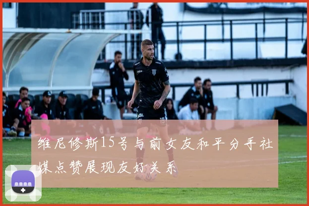 维尼修斯15号与前女友和平分手社媒点赞展现友好关系