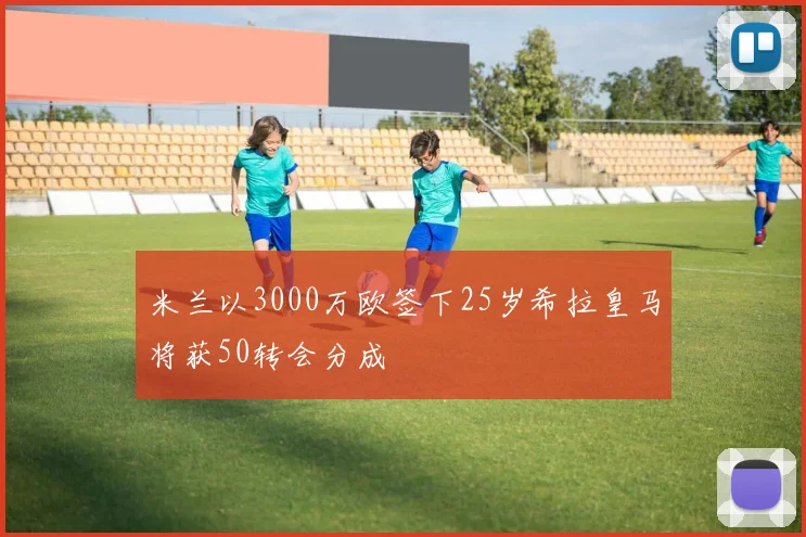 米兰以3000万欧签下25岁希拉皇马将获50转会分成