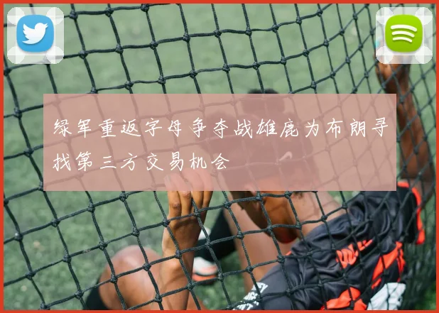 绿军重返字母争夺战雄鹿为布朗寻找第三方交易机会