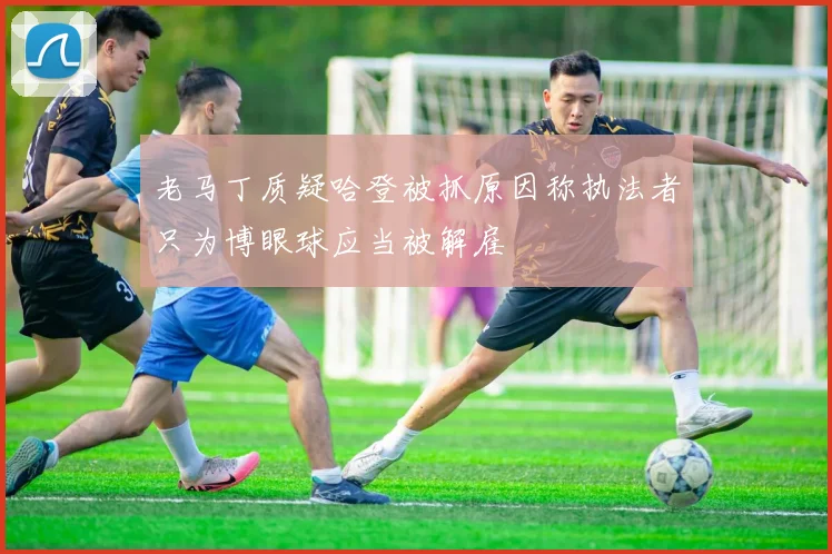 老马丁质疑哈登被抓原因称执法者只为博眼球应当被解雇