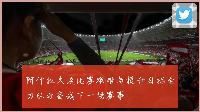 阿什拉夫谈比赛艰难与提升目标全力以赴备战下一场赛事