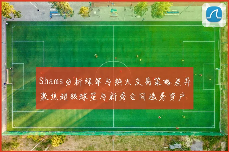 Shams分析绿军与热火交易策略差异聚焦超级球星与新秀合同选秀资产