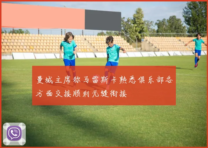 曼城主席称马雷斯卡熟悉俱乐部各方面交接顺利无缝衔接