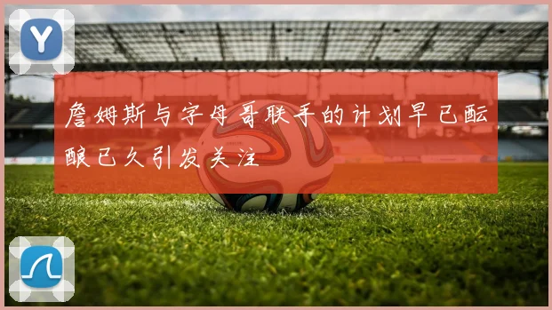詹姆斯与字母哥联手的计划早已酝酿已久引发关注