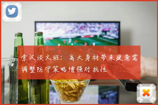 索汉谈文班：高大身材带来疲惫需调整防守策略增强对抗性