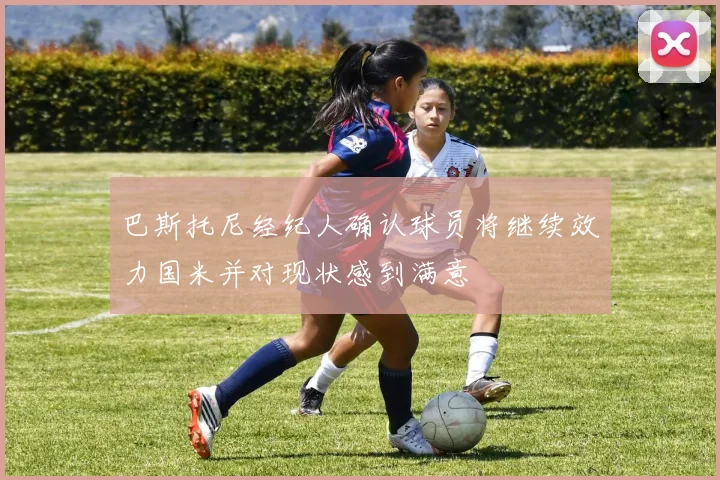 巴斯托尼经纪人确认球员将继续效力国米并对现状感到满意