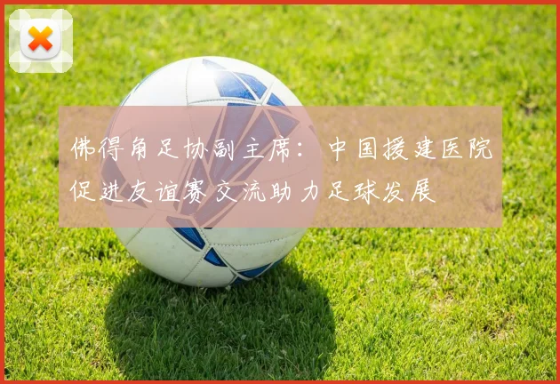 佛得角足协副主席：中国援建医院促进友谊赛交流助力足球发展
