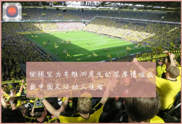 徐根宝为年维泗庆生的深厚情谊成就中国足坛动人佳话