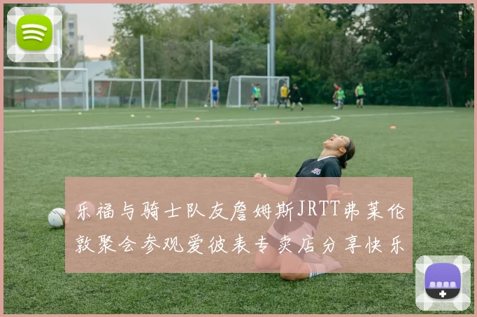 乐福与骑士队友詹姆斯JRTT弗莱伦敦聚会参观爱彼表专卖店分享快乐时光