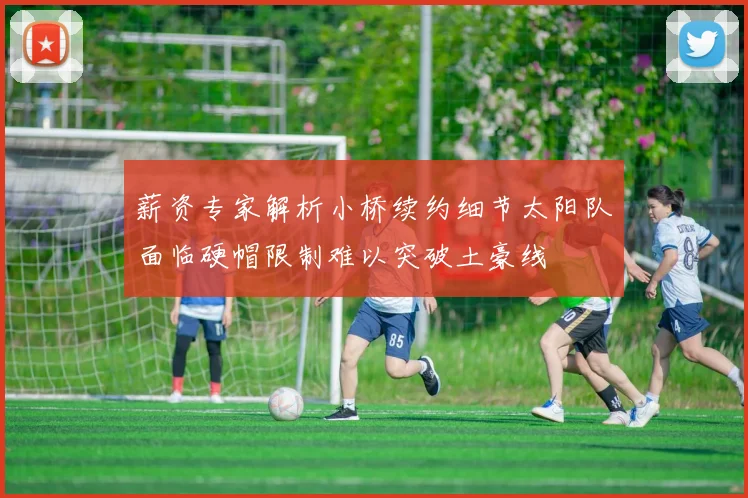 薪资专家解析小桥续约细节太阳队面临硬帽限制难以突破土豪线