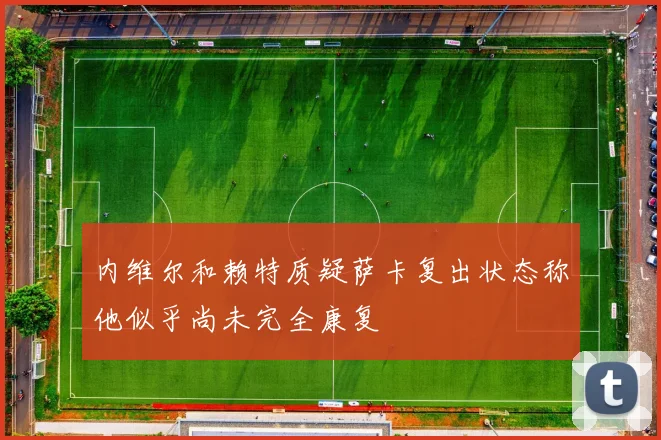 内维尔和赖特质疑萨卡复出状态称他似乎尚未完全康复