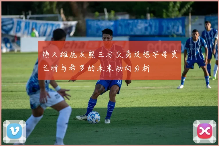 热火雄鹿灰熊三方交易设想字母莫兰特与希罗的未来动向分析