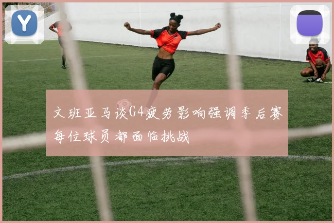 文班亚马谈G4疲劳影响强调季后赛每位球员都面临挑战