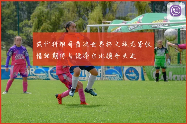 武什科维奇首次世界杯之旅无紧张情绪期待与德泽尔比携手共进